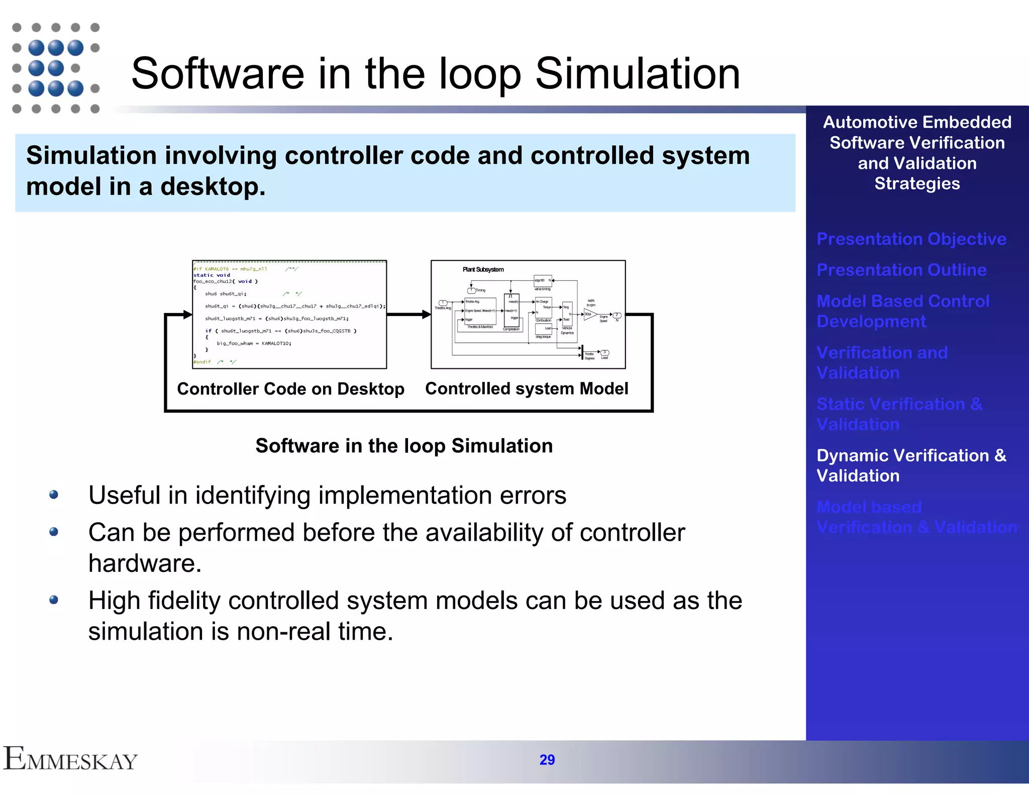 Software in the loop Simulation
                                                                                                                                                       Automotive Embedded
                                                                                                                                                        Software Verification
Simulation involving controller code and controlled system                                                                                                 and Validation
model in a desktop.                                                                                                                                          Strategies


                                                                                                                                                       Presentation Objective
                                                         Plant Subsystem
                                                                                                  edge180      N
                                                                                                                                                       Presentation Outline
                                                             1 Timing                             valve timing


                                               1
                                          Throttle Ang
                                                         Throttle Ang.

                                                         Engine Speed, N
                                                                       mass(k+1)
                                                                                      mass(k)

                                                                                    mass(k+1)
                                                                                                  Air Charge


                                                                                                  N
                                                                                                        Torque      Teng
                                                                                                                                 rad/s
                                                                                                                                to rpm                 Model Based Control
                                                                                                                                                       Development
                                                                                                                           N   30/pi               2
                                                                                        trigger                                           Engine
                                                         trigger                                  Combustion        Tload                 Speed    N
                                                           Throttle & Manifold                              Load    Vehicle
                                                                                   Compression
                                                                                                                   Dynamics
                                                                                                  drag torque



                                                                                                                               Throttle
                                                                                                                               Degrees
                                                                                                                                            3
                                                                                                                                           Load        Verification and
                                                                                                                                                       Validation
            Controller Code on Desktop   Controlled system Model
                                                                                                                                                       Static Verification &
                                                                                                                                                       Validation
                    Software in the loop Simulation                                                                                                    Dynamic Verification &
                                                                                                                                                       Validation
    Useful in identifying implementation errors                                                                                                        Model based
    Can be performed before the availability of controller                                                                                             Verification & Validation

    hardware.
    High fidelity controlled system models can be used as the
    simulation is non-real time.



                                                                                                      29
 