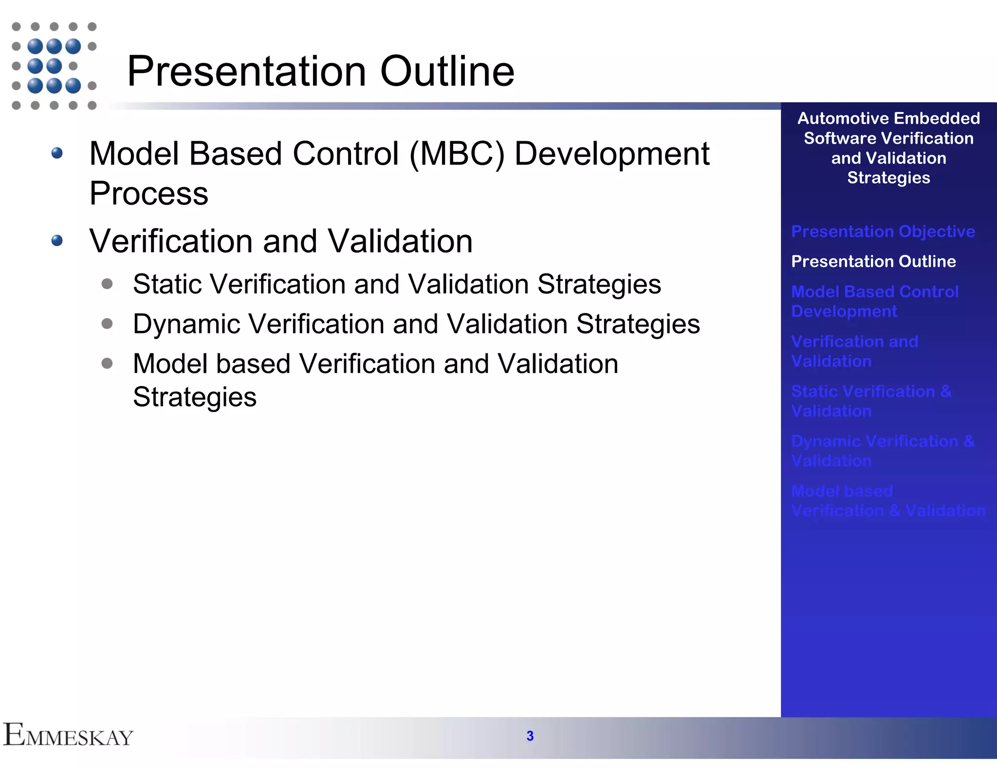 Presentation Outline
                                                   Automotive Embedded
                                                    Software Verification
Model Based Control (MBC) Development                  and Validation
                                                         Strategies
Process
                                                   Presentation Objective
Verification and Validation                        Presentation Outline
  Static Verification and Validation Strategies    Model Based Control
                                                   Development
  Dynamic Verification and Validation Strategies
                                                   Verification and
  Model based Verification and Validation          Validation

  Strategies                                       Static Verification &
                                                   Validation
                                                   Dynamic Verification &
                                                   Validation
                                                   Model based
                                                   Verification & Validation




                                 3
 