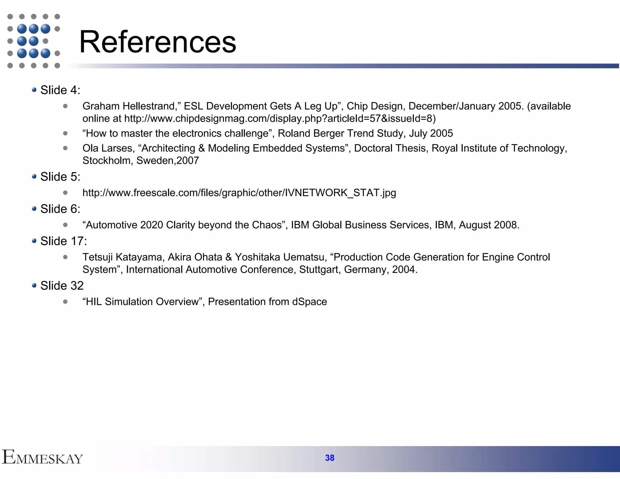 References
Slide 4:
           Graham Hellestrand,” ESL Development Gets A Leg Up”, Chip Design, December/January 2005. (available
           online at http://www.chipdesignmag.com/display.php?articleId=57&issueId=8)
           “How to master the electronics challenge”, Roland Berger Trend Study, July 2005
           Ola Larses, “Architecting & Modeling Embedded Systems”, Doctoral Thesis, Royal Institute of Technology,
           Stockholm, Sweden,2007
Slide 5:
           http://www.freescale.com/files/graphic/other/IVNETWORK_STAT.jpg
Slide 6:
           “Automotive 2020 Clarity beyond the Chaos”, IBM Global Business Services, IBM, August 2008.
Slide 17:
           Tetsuji Katayama, Akira Ohata & Yoshitaka Uematsu, “Production Code Generation for Engine Control
           System”, International Automotive Conference, Stuttgart, Germany, 2004.
Slide 32
           “HIL Simulation Overview”, Presentation from dSpace




                                                              38
 