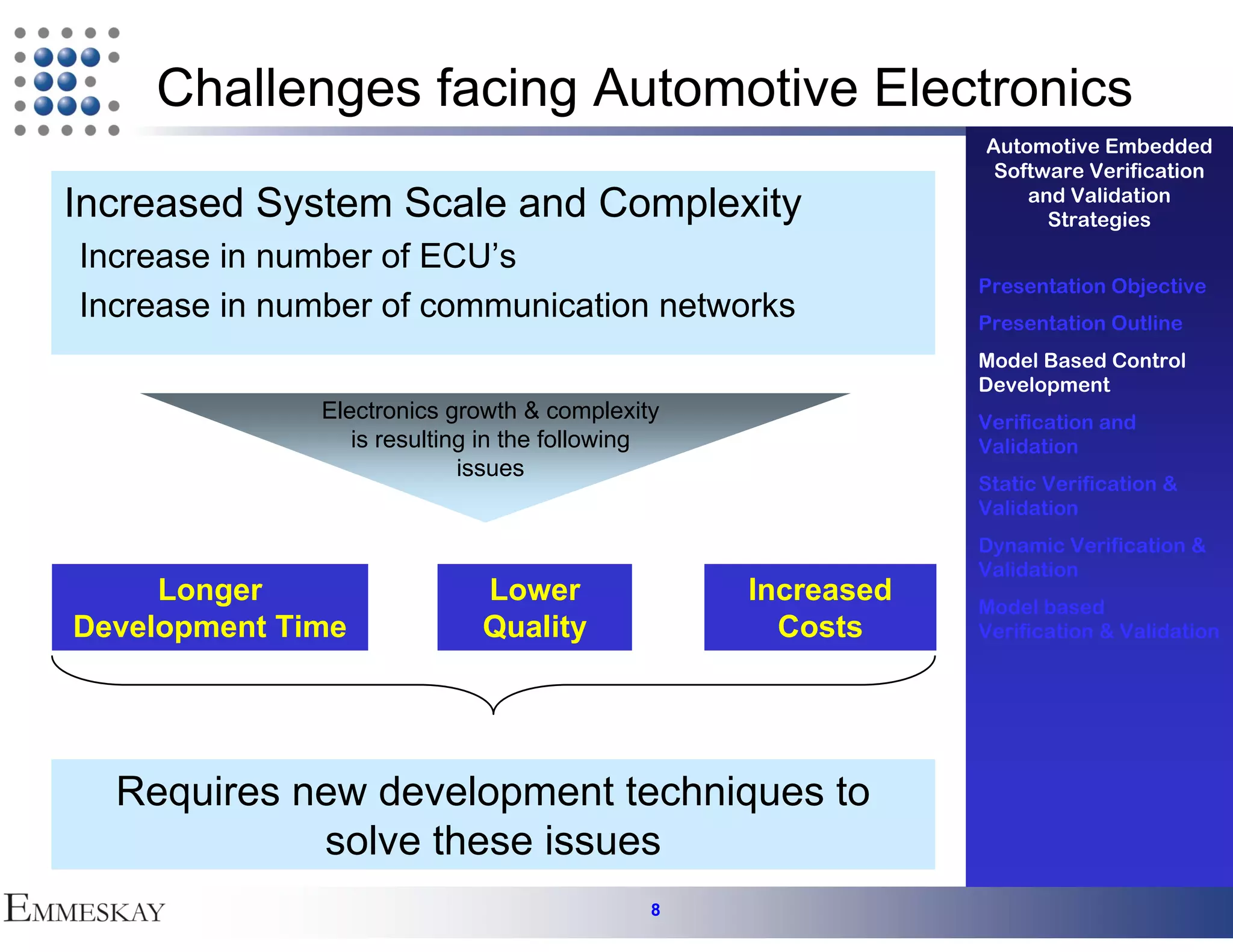 Challenges facing Automotive Electronics
                                                             Automotive Embedded
                                                              Software Verification
Increased System Scale and Complexity                            and Validation
                                                                   Strategies
Increase in number of ECU’s
                                                             Presentation Objective
Increase in number of communication networks                 Presentation Outline
                                                             Model Based Control
                                                             Development
              Electronics growth & complexity                Verification and
                 is resulting in the following               Validation
                            issues
                                                             Static Verification &
                                                             Validation
                                                             Dynamic Verification &
                                                             Validation
     Longer                  Lower               Increased   Model based
Development Time             Quality               Costs     Verification & Validation




  Requires new development techniques to
            solve these issues
                                             8
 