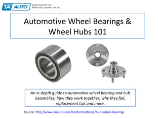 Automotive Wheel Bearings &
Wheel Hubs 101
An in-depth guide to automotive wheel bearing and hub
assemblies, how they work together, why they fail,
replacement tips and more.
Quality Auto Part Fast
Rated #1 by Customers Like You
Source: http://www.1aauto.com/content/articles/hub-wheel-bearings
 