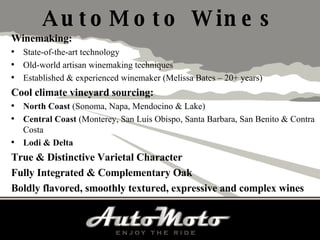 AutoMoto Wines Winemaking: State-of-the-art technology Old-world artisan winemaking techniques Established & experienced winemaker (Melissa Bates – 20+ years) Cool climate vineyard sourcing: North Coast  (Sonoma, Napa, Mendocino & Lake) Central Coast  (Monterey, San Luis Obispo, Santa Barbara, San Benito & Contra Costa Lodi & Delta True & Distinctive Varietal Character Fully Integrated & Complementary Oak  Boldly flavored, smoothly textured, expressive and complex wines 