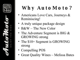 Why AutoMoto? Americans Love Cars, Journeys & Reminiscing! A truly unique package design B&W – The New Color The Adventure Segment is BIG & GROWING strong The $10+ Segment is GROWING strong Compelling POS Great Quality Wines – Melissa Bates 