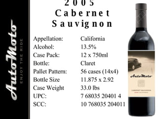 2005  Cabernet Sauvignon Appellation: California Alcohol: 13.5% Case Pack: 12 x 750ml Bottle: Claret Pallet Pattern: 56 cases (14x4) Bottle Size 11.875 x 2.92 Case Weight 33.0 lbs UPC: 7 68035 20401 4 SCC: 10 768035 204011 