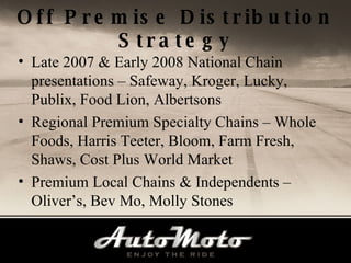 Off Premise Distribution Strategy Late 2007 & Early 2008 National Chain presentations – Safeway, Kroger, Lucky, Publix, Food Lion, Albertsons Regional Premium Specialty Chains – Whole Foods, Harris Teeter, Bloom, Farm Fresh, Shaws, Cost Plus World Market Premium Local Chains & Independents – Oliver’s, Bev Mo, Molly Stones 