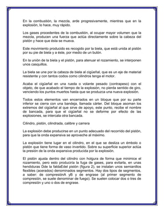 En la combustión, la mezcla, arde progresivamente, mientras que en la
explosión, lo hace, muy rápido.

Los gases procedentes de la combustión, al ocupar mayor volumen que la
mezcla, producen una fuerza que actúa directamente sobre la cabeza del
pistón y hace que ésta se mueva.

Este movimiento producido es recogido por la biela, que está unida al pistón
por su pie de biela y a éste, por medio de un bulón.

En la unión de la biela y el pistón, para atenuar el rozamiento, se interponen
unos casquillos.

La biela se une por la cabeza de biela al cigüeñal, que es un eje de material
resistente y con tantos codos como cilindros tenga el motor.

Acaba el cigüeñal en una rueda o volante pesado (contrapeso) con el
objeto, de que acabado el tiempo de la explosión, no pierda sentido de giro,
venciendo los puntos muertos hasta que se produzca una nueva explosión.

Todos estos elementos van encerrados en un bloque que por su parte
inferior se cierra con una bandeja, llamada cárter. Del bloque asoman los
extremos del cigüeñal al que sirve de apoyo, este punto, recibe el nombre
de bancada, para que el cigüeñal no se deforme por efecto de las
explosiones, se intercala otra bancada.

Cilindro, pistón, cilindrada, calibre y carrera

La explosión debe producirse en un punto adecuado del recorrido del pistón,
para que la onda expansiva se aproveche al máximo.

La explosión tiene lugar en el cilindro, en el que se desliza un émbolo o
pistón que tiene forma de vaso invertido. Sobre su superficie superior actúa
la presión de la onda expansiva producida por la explosión.

El pistón ajusta dentro del cilindro con holgura de forma que minimice el
rozamiento, pero esto produciría la fuga de gases, para evitarla, en unas
hendiduras Dde la faldaEdel pistón (figura 2), se instalan unos semianillos
flexibles (acerados) denominados segmentos. Hay dos tipos de segmentos,
a saber: de compresiónA yB y de engrase (al primer segmento de
compresión, se suele denominar de fuego). Se suelen colocar dos o tres de
compresión y uno o dos de engrase.
 