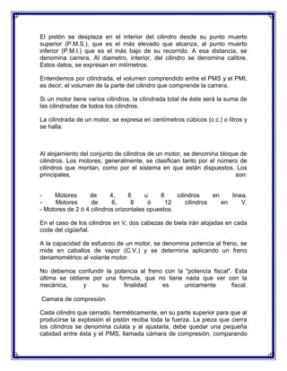 El pistón se desplaza en el interior del cilindro desde su punto muerto
superior (P.M.S.), que es el más elevado que alcanza, al punto muerto
inferior (P.M.I.) que es el más bajo de su recorrido. A esa distancia, se
denomina carrera. Al diametro, interior, del cilindro se denomina calibre.
Estos datos, se expresan en milímetros.

Entendemos por cilindrada, el volumen comprendido entre el PMS y el PMI,
es decir, el volumen de la parte del cilindro que comprende la carrera.

Si un motor tiene varios cilindros, la cilindrada total de éste será la suma de
las cilindradas de todos los cilindros.

La cilindrada de un motor, se expresa en centímetros cúbicos (c.c.) o litros y
se halla:



Al alojamiento del conjunto de cilindros de un motor, se denomina bloque de
cilindros. Los motores, generalmente, se clasifican tanto por el número de
cilindros que montan, como por el sistema en que están dispuestos. Los
principales,                                                           son:


-    Motores      de       4,     6     u    8     cilindros     en    linea.
-     Motores      de       6,     8     ó     12      cilindros    en     V.
- Motores de 2 ó 4 cilindros orizontales opuestos.

En el caso de los cilindros en V, dos cabezas de biela irán alojadas en cada
code del cigüeñal.

A la capacidad de esfuerzo de un motor, se denomina potencia al freno, se
mide en caballos de vapor (C.V.) y se determina aplicando un freno
denamométrico al volante motor.

No debemos confundir la potencia al freno con la "potencia fiscal". Esta
última se obtiene por una formula, que no tiene nada que ver con la
mecánica,      y     su     finalidad    es      unicamente        fiscal.

Camara de compresión:

Cada cilindro que cerrado, herméticamente, en su parte superior para que al
producirse la explosión el pistón reciba toda la fuerza. La pieza que cierra
los cilindros se denomina culata y al ajustarla, debe quedar una pequeña
cabidad entre ésta y el PMS, llamada cámara de compresión, comparando
 