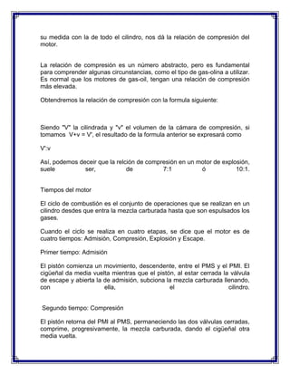 su medida con la de todo el cilindro, nos dá la relación de compresión del
motor.


La relación de compresión es un número abstracto, pero es fundamental
para comprender algunas circunstancias, como el tipo de gas-olina a utilizar.
Es normal que los motores de gas-oil, tengan una relación de compresión
más elevada.

Obtendremos la relación de compresión con la formula siguiente:



Siendo "V" la cilindrada y "v" el volumen de la cámara de compresión, si
tomamos V+v = V', el resultado de la formula anterior se expresará como

V':v

Así, podemos deceir que la relción de compresión en un motor de explosión,
suele          ser,            de          7:1          ó            10:1.


Tiempos del motor

El ciclo de combustión es el conjunto de operaciones que se realizan en un
cilindro desdes que entra la mezcla carburada hasta que son espulsados los
gases.

Cuando el ciclo se realiza en cuatro etapas, se dice que el motor es de
cuatro tiempos: Admisión, Compresión, Explosión y Escape.

Primer tiempo: Admisión

El pistón comienza un movimiento, descendente, entre el PMS y el PMI. El
cigüeñal da media vuelta mientras que el pistón, al estar cerrada la válvula
de escape y abierta la de admisión, subciona la mezcla carburada llenando,
con                    ella,                  el                    cilindro.


Segundo tiempo: Compresión

El pistón retorna del PMI al PMS, permaneciendo las dos válvulas cerradas,
comprime, progresivamente, la mezcla carburada, dando el cigüeñal otra
media vuelta.
 