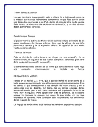 Tercer tiempo: Explosión

Una vez terminada la compresión salta la chispa de la bujía en el centro de
la mezcla, que ha sido fuertemente comprimida, lo que hace que el pistón
sea despedido con fuerza a su PMI, dando el cigüeñal otra media vuelta.
Este tiempo de denomina de explosión o combustión, y las dos válvulas
deben permanecer cerradas.



Cuarto tiempo: Escape

El pistón vuelve a subir a su PMS y en su camino liempia el cilindro de los
gases resultantes del tiempo anterior, dado que la válvula de admisión
permanece cerrada y la de expulsión abierta. El cigüeñal da otra media
vuelta, cerrando el ciclo.

Tiempos del motor

Este es el ciclo de cuatro tiempos, en el que por cada explosión, de un
mismo cilindro, el cugüeñal da dos vueltas completas, perdiendo gran parte
de la fuerza entre explosión y explosión.

Si combinamos cuatro cilindros de tal forma que por cada media vuelta haya
una     explosión,    minimizaremos        la    perdida    de      fuerza.


REGLAJES DEL MOTOR

Notese en las figuras 2, 3, 4 y 5, que la posición tanto del pistón como de la
biela, parece no corresponder con el tiempo que pretende representar. Esto
es debido a que corresponden a los tiempos del ciclo practico y no al
cicloteorico que se describe. En teoria, los un tiempo empieza donde
termina el anterio, pero si esto fuera realmente así, la potencia del motor se
vería muy menguada. Para aprobechar toda la potencia, es necesario
solapar los tiempos de manera que antes de que acabe uno ya haya
empezado el siguiente. Para conseguir este solapamiento nos serviremos
de los reglajes del motor.

Un reglaje de motor afecta a los tiempos de admisión, explosión y escape.
 