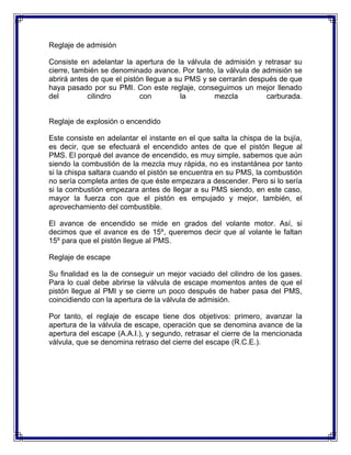 Reglaje de admisión

Consiste en adelantar la apertura de la válvula de admisión y retrasar su
cierre, también se denominado avance. Por tanto, la válvula de admisión se
abrirá antes de que el pistón llegue a su PMS y se cerrarán después de que
haya pasado por su PMI. Con este reglaje, conseguimos un mejor llenado
del         cilindro        con          la      mezcla         carburada.


Reglaje de explosión o encendido

Este consiste en adelantar el instante en el que salta la chispa de la bujía,
es decir, que se efectuará el encendido antes de que el pistón llegue al
PMS. El porqué del avance de encendido, es muy simple, sabemos que aún
siendo la combustión de la mezcla muy rápida, no es instantánea por tanto
si la chispa saltara cuando el pistón se encuentra en su PMS, la combustión
no sería completa antes de que éste empezara a descender. Pero si lo sería
si la combustión empezara antes de llegar a su PMS siendo, en este caso,
mayor la fuerza con que el pistón es empujado y mejor, también, el
aprovechamiento del combustible.

El avance de encendido se mide en grados del volante motor. Así, si
decimos que el avance es de 15º, queremos decir que al volante le faltan
15º para que el pistón llegue al PMS.

Reglaje de escape

Su finalidad es la de conseguir un mejor vaciado del cilindro de los gases.
Para lo cual debe abrirse la válvula de escape momentos antes de que el
pistón llegue al PMI y se cierre un poco después de haber pasa del PMS,
coincidiendo con la apertura de la válvula de admisión.

Por tanto, el reglaje de escape tiene dos objetivos: primero, avanzar la
apertura de la válvula de escape, operación que se denomina avance de la
apertura del escape (A.A.I.), y segundo, retrasar el cierre de la mencionada
válvula, que se denomina retraso del cierre del escape (R.C.E.).
 