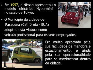 Em  1997 , a Nissan apresentou o modelo eléctrico Hypermini  no salão de Tokyo. O Município da cidade de Pasadena (Califórnia - EUA)  adoptou esta viatura como  veiculo profissional para os seus empregados. Era muito apreciado pela sua facilidade de manobra e estacionamento, e ainda pela sua operacionalidade para se movimentar dentro da cidade. 