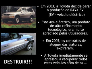 Em 2005, os contratos de aluguer das viaturas, expiraram .  Este 4x4 eléctrico, um produto de alto refinamento tecnológico, era muito apreciado pelos utilizadores.  A Toyota imediatamente se apressou a recuperar todos estes veículos afim de os …  Em 2003, a Toyota decide parar a produção do RAV4-EV. (EV - veiculo eléctrico)   DESTRUIR!!!  