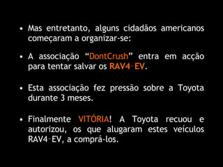 Finalmente  VITÓRIA ! A Toyota recuou e autorizou, os que alugaram estes veículos RAV4‑EV, a comprá-los. Mas entretanto, alguns cidadãos americanos começaram a organizar-se: A associação “ DontCrush ” entra em acção para tentar salvar os  RAV4‑EV . Esta associação fez pressão sobre a Toyota durante 3 meses. 