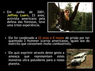 Ele foi condenado a  22 anos e 8 meses  de prisão por ter queimado 3 Hummer (carros americanos, iguais aos do exército que consomem muito combustível). Em Junho de 2001,  Jeffrey Luers , 23 anos, activista americano pela defesa das florestas, teve uma triste experiência. Ele quis exprimir através deste gesto a ameaça que representam estes monstros ultra poluidores para o nosso planeta. 