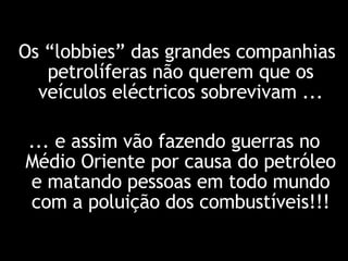 Os “lobbies” das grandes companhias petrolíferas não querem que os veículos eléctricos sobrevivam ... ... e assim vão fazendo guerras no Médio Oriente por causa do petróleo e matando pessoas em todo mundo com a poluição dos combustíveis!!! 