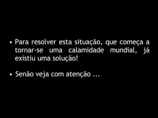 Para resolver esta situação, que começa a tornar-se uma calamidade mundial, já existiu uma solução ! Senão veja com atenção ... 