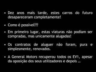 Como é possível??? Dez anos mais tarde, estes carros do futuro desapareceram completamente! Em primeiro lugar, estas viaturas não podiam ser compradas, mas unicamente alugadas! Os contratos de aluguer não foram, pura e simplesmente, renovados. A General Motors recuperou todos os EV1, apesar da oposição dos seus utilizadores e depois … 