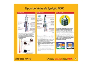 SAC 0800 197 112
Tipos de Velas de Ignição NGK
Vela Green Plug
Na vela NGK Green Plug, o núcleo de calor
propaga-se pelas extremidades diminuindo
a perda de energia, enquanto que na vela
convencional acontece o efeito extintor, que é
a absorção da energia pelas massas metálicas
(eletrodos central e lateral). Desta forma a
energia armazenada na faísca torna-se maior,
facilitando a queima da mistura ar/combustível.
Além de diminuir os gases poluentes, a Green
Plug da NGK também proporciona uma
economia de combustível.
PINO TERMINAL
PONTA DE ELETRODO
CENTRAL E LATERAL
Em liga de níquel diminui a
possibilidade de desgaste
prematuro
e a corrosão.
CASTELO METÁLICO
Com zincagem cromitizada,
atenua a oxidação e a
corrosão.
ELETRODO
CENTRAL COM COBRE
Profundamente embutido
na ponta de níquel.
Vela Super S
Com eletrodo central com cobre embutido,
as velas de ignição Super S da NGK atuam
numa faixa de temperatura mais ampla,
minimizando os problemas de carbonização
e superaquecimento.
CALAFETAGEM
Feita com pó especial e
anéis metálicos, diminui a
possibilidade
de escape de gases,
proporcionando grau
térmico uniforme.
ISOLADOR DE CERÂMICA
Com alto teor de
alumina, melhora a
dissipação térmica e
a isolação elétrica.
Vela Resistiva
PINO TERMINAL
ISOLADOR DE CERÂMICA
Com alto teor de alumina, melhora
a dissipação térmica
e a isolação elétrica.
CALAFETAGEM
Feita com pó especial e
anéis metálicos, diminui
a possibilidade de
escape de gases,
proporcionando grau
térmico uniforme.
PONTA DE ELETRODO
CENTRAL E LATERAL
Em liga de níquel,
diminui a possibilidade
de desgaste prematuro e a
corrosão.
RESISTOR CERÂMICO
3 a 7,5 kΩ ou 1 a 2 kΩ.
CASTELO METÁLICO
Com zincagem cromitizada,
atenua a oxidação e a
corrosão.
As velas resistivas NGK têm a vantagem de atenuar
as interferências eletromagnéticas causadas pelo
sistema de ignição, além de:
Melhorar a recepção de sinais de rádio AM-FM,
comunicações móveis e telefones celulares,
diminuindo ruídos e interferências;
Assegurar o correto funcionamento dos sistemas
de injeção eletrônica de combustível e freios
ABS;
Otimizar o funcionamento dos computadores de
bordo;
Atenuar a interferência nos taxímetros
eletrônicos, tal como em alarmes e sistemas via
satélite.
ELETRODO
CENTRAL COM COBRE
Profundamente embutido
na ponta de níquel.
Temperatura
Região de
superaquecimento
850
Cº
450
600
250
150
Região de
temperatura ideal
Região de
carbonização
Velocidade do veículo/motor (km/h)
GASOLINA
COM
CHUMBO
GASOLI
NA
ATUAL
40
 