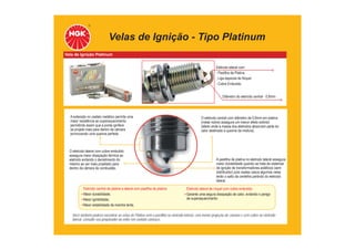 Velas de Ignição - Tipo Platinum
Vela de Ignição Platinum
A extensão no castelo metálico permite uma
maior resistência ao superaquecimento
permitindo assim que a ponta ignífera
se projete mais para dentro da câmara
promovendo uma queima perfeita.
O eletrodo central com diâmetro de 0,8mm em platina
(metal nobre) assegura um menor efeito extintor
(efeito onde a massa dos eletrodos absorvem parte do
calor destinado a queima da mistura).
O eletrodo lateral com cobre embutido
assegura maior dissipação térmica ao
eletrodo evitando o derretimento do
mesmo ao ser mais projetado para
dentro da câmara de combustão.
A pastilha de platina no eletrodo lateral assegura
maior durabilidade quando se trata de sistemas
de ignição de transformadores estáticos (sem
distribuidor) pois nestes casos algumas velas
terão o salto da centelha partindo do eletrodo
lateral.
Eletrodo central de platina e lateral com pastilha de platina:
Maior durabilidade;
Maior ignibilidade;
Maior estabilidade da marcha lenta.
Eletrodo lateral de níquel com cobre embutido:
Garante uma segura dissipação de calor, evitando o perigo
de superaquecimento.
Você também poderá encontrar as velas de Platina sem a pastilha no eletrodo lateral, com menor projeção de câmara e sem cobre no eletrodo
lateral, consulte seu preparador ou entre em contato conosco.
Diâmetro do eletrodo central - 0,8mm
Eletrodo lateral com:
- Pastilha de Platina
- Liga especial de Níquel
- Cobre Embutido
 