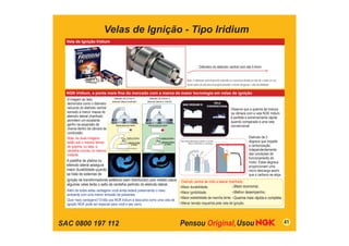 SAC 0800 197 112
Velas de Ignição - Tipo Iridium
Vela de Ignição Iridium
Diâmetro do eletrodo central com até 0,4mm
NGK Iridium, a ponta mais fina do mercado com a marca de maior tecnologia em velas de ignição
A imagem ao lado
demonstra como o diâmetro
reduzido do eletrodo central
somado a menor massa do
eletrodo lateral chanfrado
permitem um excelente
ganho na expansão da
chama dentro da câmara de
combustão.
Nota: As duas imagens
estão sob o mesmo tempo
de queima, ou seja, a
centelha ocorreu no mesmo
instante.
Observe que a queima da mistura
na câmara com a vela NGK Iridium
é perfeita e extremamente rápida
quando comparada a uma vela
convencional.
Eletrodo de 2
degraus que impede
a carbonização,
independentemente
das condições de
funcionamento do
motor. Estes degraus
proporcionam uma
micro descarga assim
que o carbono se aloja.
Além de todas estas vantagens você ainda estará preservando o meio
ambiente com uma menor emissão de poluentes.
Quer mais vantagens? Então use NGK Iridium e descubra como uma vela de
ignição NGK pode ser especial para você e seu carro.
41
NGK IRIDIUM IX
VELA
CONVENCIONAL
Uma Microdescarga queima o carvão
Entre o eletrodo e o isolador.
Eletrodo central de irídio e lateral chanfrado:
Maior durabilidade;
Maior ignibilidade;
Maior estabilidade da marcha lenta;
Menor tensão requerida pela vela de ignição;
Maior economia;
Melhor desempenho;
Queima mais rápida e completa.
Diâmetro de 0,4mm e
eletrodo lateral chanfrado
Diâmetro de 0,8mm e
eletrodo lateral s/ chanfro
Pastilha de Platina
Eletrodo lateral com chanfro
0,4mm
Eletrodo de Irídio
Pastilha de Platina
Eletrodo lateral sem chanfro
Eletrodo de Platina
0,8mm
Nota: O diâmetro extremamente reduzido só é possível devido ao fato de o irídio ser um
metal nobre de alta dureza proporcionando o menor desgaste e alta durabilidade.
A pastilha de platina no
eletrodo lateral assegura
maior durabilidade quando
se trata de sistemas de
ignição de transformadores estáticos (sem distribuidor) pois nestes casos
algumas velas terão o salto da centelha partindo do eletrodo lateral.
 