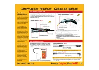 SAC 0800 197 112
Informações Técnicas - Cabos de Ignição
A função do cabo de ignição é
conduzir a corrente elétrica sob
a alta tensão produzida pela
bobina ou transformador até as
velas de ignição sem permitir
fugas de corrente, garantindo
uma ignição sem falhas.
Os cabos de ignição tem
seguido o desenvolvimento
dos veículos, principalmente
com o uso da eletrônica
embarcada e com o aumento
das taxas de compressão dos
motores, fazendo com que
sejam necessárias tensões
elétricas cada vez maiores para
o centelhamento nas velas de
ignição, o que acaba gerando
maiores intereferências por
radiofreqüencia (RFI).
A alteração na forma das
carrocerias também influi no
desempenho dos veículos,
já que se busca um menor
coeficiente de atrito com o ar
(cx baixo), o que tem
provocado a diminuição da
área frontal dos veículos,
elevando a temperatura no
compartimento do motor.
Além disto, os cabos devem
ser projetados para resistir
ao ataque de combustível,
solventes, etc.
Tipos de Cabos de Ignição NGK
Os cabos de ignição NGK são confeccionados de duas formas:
■ com terminais resistivos, cuja codificação inicia-se pelas letras ST e,
■ com cabos supressivos de fio níquel-cromo, nos quais a codificação
se inicia com as letras SC.
Terminal Resistivo - Tipo ST
Os cabos resistivos NGK são homologados pelas montadoras pois
possuem as seguintes características:
■ Ótimo supressor de ruídos e interferências;
■ Ótimo condutor elétrico, o que gera uma ignição sem falhas e
consequentemente uma economia de combustível;
■ Durabilidade em condições extremas de temperatura e alta tensão
(voltagem);
■ Resistência mecânica.
Cabo de ignição Resistivo - Tipo SC
Conector para a Vela
Corpo terminal isolante
Conector para o cabo
Capa protetora de
borracha silicone
Resistor de fio níquel-cromo
Blindagem metálica
Fibra sintética Kevlar
Revestimento de CSM ou silicone
Isolador de borracha EPDM com
reforço em fiberglass (somente para
cabos com revestimento de silicone)
Fio resistivo de níquel-cromo
CSM: 180ºC
Silicone: 235ºC
Revestimento de borracha
Camada de partículas
ferro-magnéticas
Para efetuar o teste em cabos de ignição novos ou usados,
deve-se utilizar um multímetro ou ohmímetro. Medir o valor
de resistência ôhmica entre os terminais do cabo na escala
de 20 kΩ.
O Valor encontrado deve ser conforme especificações ao lado.
Teste de Resistência Ôhmica
Com terminal resistivo - Tipo ST
Cabo de vela: 4,0 ~ 8,0 kΩ
Cabo de bobina: 1,0 ~ 3,0kΩ
Com cabo resistivo - Tipo SC
7,5kΩ ± 40%/metro
Para valores mais específicos de resistência ôhmica favor entrar em contato
com o SAC NGK.
O valor da resistência varia de acordo com os terminais utlizados
Funções dos
Cabos de Ignição:
O valor da resistência varia de acordo com o comprimento do cabo de ignição
Multímetro
Multímetro
45
 
