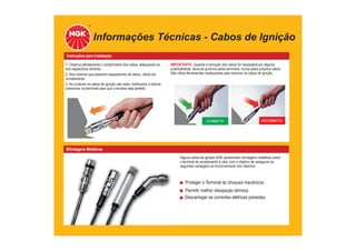 Informações Técnicas - Cabos de Ignição
Instruções para Instalação
1. Observe atentamente o comprimento dos cabos, adequando-os
aos respectivos cilindros.
2. Nos motores que possuem espaçadores de cabos, utilizá-los
corretamente.
3. Ao conectar os cabos de ignição nas velas, distribuidor e bobina,
pressionar os terminais para que o encaixe seja perfeito.
IMPORTANTE: Quando a remoção dos cabos for necessária por alguma
eventualidade, deve-se puxá-los pelos terminais, nunca pelos próprios cabos.
Não utilize ferramentas inadequadas para remover os cabos de ignição.
Blindagens Metálicas
Alguns cabos de ignição NGK apresentam blindagens metálicas sobre
o terminal de acoplamento à vela, com o objetivo de assegurar as
seguintes vantagens ao funcionamento dos mesmos:
INCORRETO
CORRETO
Proteger o Terminal de choques mecânicos.
Permitir melhor dissipação térmica.
Descarregar as correntes elétricas parasitas.
 