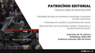 PATROCÍNIO EDITORIAL
Cobertura Salão do Automóvel 2018
- Novidades de todas as montadoras, tecnologias e acessórios
do setor automotivo;
- Entrevistas com o público e profissionais das marcas;
- Álbuns de fotos com os principais modelos, lançamentos e
acontecimentos do evento.
Clique na imagem e veja como foi a cobertura do Salão 2016
Estimativa de 10 matérias
Visibilidade: Mídia IAB
Audiência estimada: 600 mil visitas
 