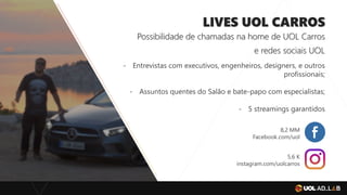 LIVES UOL CARROS
Possibilidade de chamadas na home de UOL Carros
e redes sociais UOL
- Entrevistas com executivos, engenheiros, designers, e outros
profissionais;
- Assuntos quentes do Salão e bate-papo com especialistas;
- 5 streamings garantidos
8,2 MM
Facebook.com/uol
5,6 K
instagram.com/uolcarros
 
