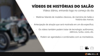 VÍDEOS DE HISTÓRIAS DO SALÃO
Vídeos diários, entrando logo no começo do dia
- Matérias falando de modelos clássicos, de memória do Salão e
história das marcas;
- Antecipação de atração que será mostrada em um dia específico;
- Os vídeos também podem tratar de tecnologia: autônomos,
elétricos, turbo, cores, etc.
- Podem ser agendados e combinados com as montadoras.
 