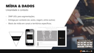 MÍDIA & DADOS
Linearidade e contexto
- DMP UOL para segmentações;
- Entrega por contexto (ex: autos, viagem, entre outros);
- Blasts de mídia em canais e territórios específicos;
Consideração
 