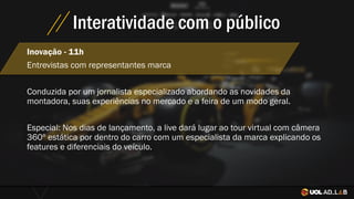 Interatividade com o público
Inovação - 11h
Entrevistas com representantes marca
Conduzida por um jornalista especializado abordando as novidades da
montadora, suas experiências no mercado e a feira de um modo geral.
Especial: Nos dias de lançamento, a live dará lugar ao tour virtual com câmera
360º estática por dentro do carro com um especialista da marca explicando os
features e diferenciais do veículo.
 
