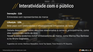 Interatividade com o público
Debate descontraído sobre assuntos relacionados a carros e, principalmente, como
eles moldam seu estilo de vida.
Nesse quadro, podemos incluir embaixadores da marca, como Marina Ruy Barbosa
e/ou Bruno Gagliasso.
Sugestões de nomes: Matheus Massafera, Canal Top Speed, Thais Roland e PC Siqueira.
Inovação - 11h
Entrevistas com representantes da marca
Lifestyle - 15h
Bate papo com celebridades e influenciadores entusiastas do ramo
*Influenciadores ainda não cotados para a ação
 