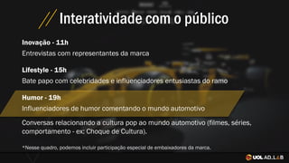 Interatividade com o público
Inovação - 11h
Entrevistas com representantes da marca
Conversas relacionando a cultura pop ao mundo automotivo (filmes, séries,
comportamento - ex: Choque de Cultura).
*Nesse quadro, podemos incluir participação especial de embaixadores da marca.
Lifestyle - 15h
Bate papo com celebridades e influenciadores entusiastas do ramo
Humor - 19h
Influenciadores de humor comentando o mundo automotivo
 