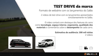 TEST DRIVE da marca
Formato de websérie com os lançamentos do Salão
2 vídeos de test-drive com os lançamentos apresentados
simultaneamente no Salão.
O vídeo contará com destaque dos features do carro
como tecnologia, espaço interno, ergonomia, qualidade dos
materiais e comentários sobre o desempenho de cada carro.
Estimativa de audiência: 300 mil visitas
2 vídeos
 