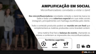 AMPLIFICAÇÃO EM SOCIAL
Microinfluenciadores convidados a visitar o stand
Dez microinfluenciadores convidados visitarão o stand da marca no
Salão e farão uma cobertura especial em suas redes sociais
(instagram, principalmente) com hashtags escolhidas pelo cliente.
Todo o conteúdo produzido poderá ser reunido em um feed que
complementará as matérias produzidas como branded content.
Uma matéria final fará o balanço do evento, chamando os
leitores a conferirem as impressões dos microinfluenciadores.
Territórios sugeridos
Esportes Família Jovem
 