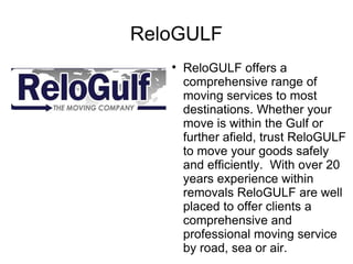 ReloGULF
   
       ReloGULF offers a
       comprehensive range of
       moving services to most
       destinations. Whether your
       move is within the Gulf or
       further afield, trust ReloGULF
       to move your goods safely
       and efficiently. With over 20
       years experience within
       removals ReloGULF are well
       placed to offer clients a
       comprehensive and
       professional moving service
       by road, sea or air.
 