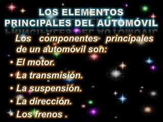 LOS ELEMENTOS PRINCIPALES DEL AUTOMÓVIL  Los componentes principales de un automóvil son: El motor. La transmisión. La suspensión. La dirección.Los frenos .