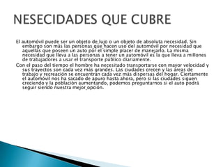 El automóvil puede ser un objeto de lujo o un objeto de absoluta necesidad. Sin
embargo son más las personas que hacen uso del automóvil por necesidad que
aquellas que poseen un auto por el simple placer de manejarlo. La misma
necesidad que lleva a las personas a tener un automóvil es la que lleva a millones
de trabajadores a usar el transporte público diariamente.
Con el paso del tiempo el hombre ha necesitado transportarse con mayor velocidad y
sus trayectos son cada vez más grandes. Las ciudades crecen y las áreas de
trabajo y recreación se encuentran cada vez más dispersas del hogar. Ciertamente
el automóvil nos ha sacado de apuro hasta ahora, pero si las ciudades siguen
creciendo y la población aumentando, podemos preguntarnos si el auto podrá
seguir siendo nuestra mejor opción.

 