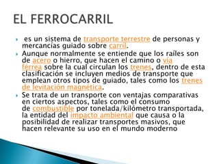 




es un sistema de transporte terrestre de personas y
mercancías guiado sobre carril.
Aunque normalmente se entiende que los raíles son
de acero o hierro, que hacen el camino o vía
férrea sobre la cual circulan los trenes, dentro de esta
clasificación se incluyen medios de transporte que
emplean otros tipos de guiado, tales como los trenes
de levitación magnética.
Se trata de un transporte con ventajas comparativas
en ciertos aspectos, tales como el consumo
de combustible por tonelada/kilómetro transportada,
la entidad del impacto ambiental que causa o la
posibilidad de realizar transportes masivos, que
hacen relevante su uso en el mundo moderno

 