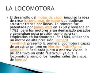 

El desarrollo del motor de vapor impulsó la idea
de crear locomotoras de vapor que pudieran
arrastrar trenes por líneas. La primera fue
patentada por James Watt en 1769 y revisada en
1782, pero los motores eran demasiado pesados
y generaban poca presión como para ser
empleados en locomotoras. En 1804, utilizando
un motor de alta precisión, Richard
Trevithick presentó la primera locomotora capaz
de arrastrar un tren en Merthyr Tydfil(Reino
Unido).13 14 Realizada junto a Andrew Vivian, la
prueba tuvo un éxito relativo,15 ya que la
locomotora rompió los frágiles raíles de chapa
de hierro.1

 