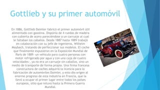 Gottlieb y su primer automóvil
En 1886, Gottlieb Daimler fabricó el primer automóvil útil
alimentado con gasolina. Disponía de 4 ruedas de madera
con cubierta de acero pareciéndose a un carruaje al cual
le faltaban los caballos. Desde 1887 hasta 1889 trabajó
en colaboración con su jefe de ingenieros, Wilhelm
Maybach, tratando de perfeccionar sus modelos. El coche
que finalmente expusieron en la Exposición Mundial de
París de 1889 -un vehículo para cuatro personas con
motor refrigerado por agua y con una caja de cuatro
velocidades-, ya no era un carruaje sin caballos, sino un
medio de transporte de forma propia. Una firma francesa
constructora de coches adquirió la licencia para la
fabricación de automóviles Daimler, y esto dio origen al
enorme progreso de esta industria en Francia, que la
llevó a ocupar el primer lugar entre todos los países
europeos, sitio que retuvo hasta la Primera Guerra
Mundial.
 