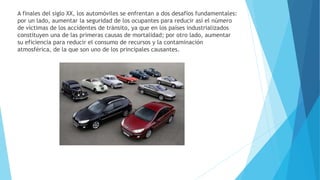 A finales del siglo XX, los automóviles se enfrentan a dos desafíos fundamentales:
por un lado, aumentar la seguridad de los ocupantes para reducir así el número
de víctimas de los accidentes de tránsito, ya que en los países industrializados
constituyen una de las primeras causas de mortalidad; por otro lado, aumentar
su eficiencia para reducir el consumo de recursos y la contaminación
atmosférica, de la que son uno de los principales causantes.
 