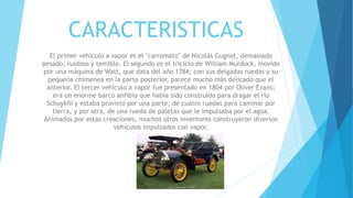 CARACTERISTICAS
El primer vehículo a vapor es el "carromato" de Nicolás Gugnot, demasiado
pesado, ruidoso y temible. El segundo es el triciclo de William Murdock, movido
por una máquina de Watt, que data del año 1784; con sus delgadas ruedas y su
pequeña chimenea en la parte posterior, parece mucho más delicado que el
anterior. El tercer vehículo a vapor fue presentado en 1804 por Oliver Evans;
era un enorme barco anfibio que había sido construido para dragar el río
Schuykill y estaba provisto por una parte, de cuatro ruedas para caminar por
tierra, y por otra, de una rueda de paletas que le impulsaba por el agua.
Animados por estas creaciones, muchos otros inventores construyeron diversos
vehículos impulsados con vapor.
 