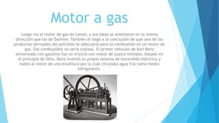 Motor a gas
Luego vio el motor de gas de Lenoir, y sus ideas se orientaron en la misma
dirección que las de Daimler. También él llegó a la conclusión de que uno de los
productos derivados del petróleo se adecuaría para la combustión en un motor de
gas. Ese combustible no sería costoso. El primer vehículo de Karl Benz
alimentado con gasolina fue un triciclo con motor de cuatro tiempos, basado en
el principio de Otto. Benz inventó su propio sistema de encendido eléctrico y
rodeó al motor de una envoltura por la cual circulaba agua fría como medio
refrigerante.
 