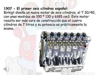 1907 - El primer seis cilindros español:
Birkigt diseña un nuevo motor de seis cilindros, el T 30/40,
con unas medidas de 100 * 130 y 6185 cm3. Este motor
resulta ser más caro de construcción que el cuatro
cilindros de 7 litros y su potencia es prácticamente la
misma.
 