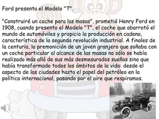 Ford presenta el Modelo "T".
"Construiré un coche para las masas", prometió Henry Ford en
1908, cuando presento el Modelo "T", el coche que abarrotó el
mundo de automóviles y propicio la producción en cadena,
característica de la segunda revolución industrial. A finales de
la centuria, la premonición de un joven granjero que soñaba con
un coche particular al alcance de las masas no sólo se había
realizado más allá de sus más desmesurados sueños sino que
había transformado todos los ámbitos de la vida: desde el
aspecto de las ciudades hasta el papel del petróleo en la
política internacional, pasando por el aire que respiramos.
 