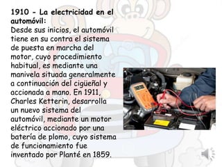 1910 - La electricidad en el
automóvil:
Desde sus inicios, el automóvil
tiene en su contra el sistema
de puesta en marcha del
motor, cuyo procedimiento
habitual, es mediante una
manivela situada generalmente
a continuación del cigüeñal y
accionada a mano. En 1911,
Charles Ketterin, desarrolla
un nuevo sistema del
automóvil, mediante un motor
eléctrico accionado por una
batería de plomo, cuyo sistema
de funcionamiento fue
inventado por Planté en 1859.
 