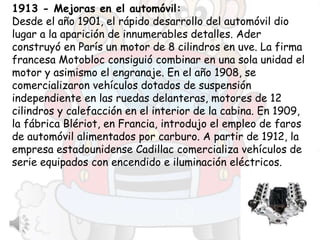 1913 - Mejoras en el automóvil:
Desde el año 1901, el rápido desarrollo del automóvil dio
lugar a la aparición de innumerables detalles. Ader
construyó en París un motor de 8 cilindros en uve. La firma
francesa Motobloc consiguió combinar en una sola unidad el
motor y asimismo el engranaje. En el año 1908, se
comercializaron vehículos dotados de suspensión
independiente en las ruedas delanteras, motores de 12
cilindros y calefacción en el interior de la cabina. En 1909,
la fábrica Blériot, en Francia, introdujo el empleo de faros
de automóvil alimentados por carburo. A partir de 1912, la
empresa estadounidense Cadillac comercializa vehículos de
serie equipados con encendido e iluminación eléctricos.
 
