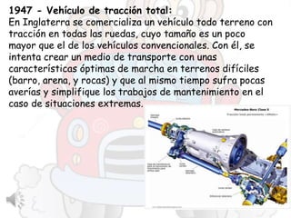 1947 - Vehículo de tracción total:
En Inglaterra se comercializa un vehículo todo terreno con
tracción en todas las ruedas, cuyo tamaño es un poco
mayor que el de los vehículos convencionales. Con él, se
intenta crear un medio de transporte con unas
características óptimas de marcha en terrenos difíciles
(barro, arena, y rocas) y que al mismo tiempo sufra pocas
averías y simplifique los trabajos de mantenimiento en el
caso de situaciones extremas.
 