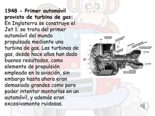1948 - Primer automóvil
provisto de turbina de gas:
En Inglaterra se construye el
Jet 1; se trata del primer
automóvil del mundo
propulsado mediante una
turbina de gas. Las turbinas de
gas, desde hace años han dado
buenos resultados, como
elemento de propulsión
empleado en la aviación, sin
embargo hasta ahora eran
demasiado grandes como para
poder intentar montarlas en un
automóvil, y además eran
excesivamente ruidosas.
 